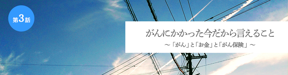 がんにかかった今だから言えること 「がん」と「お金」と「がん保険」